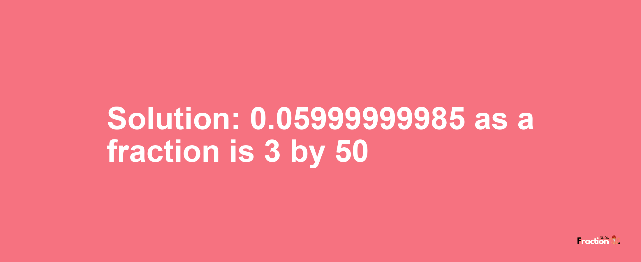 Solution:0.05999999985 as a fraction is 3/50